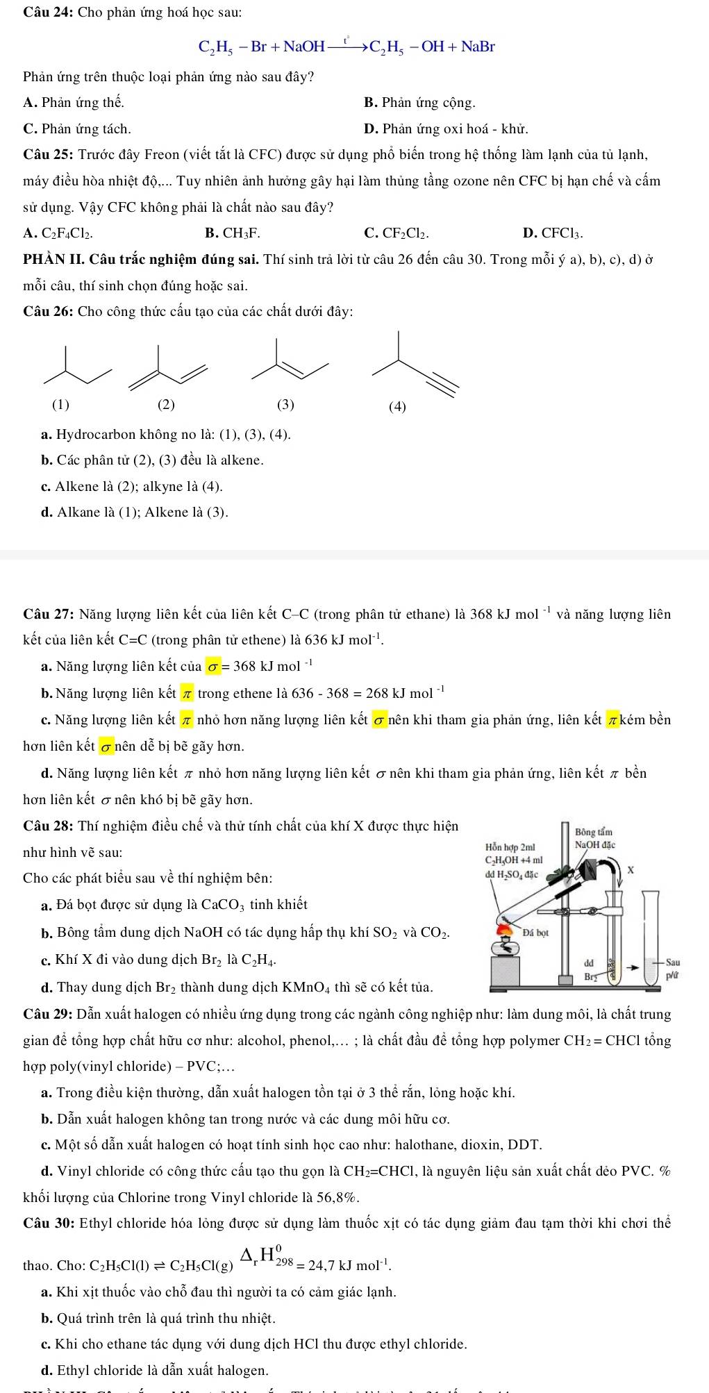 Cho phản ứng hoá học sau:
C _2H_5-Br+NaOHxrightarrow t^2C_2H_5-OH+NaBr
Phản ứng trên thuộc loại phản ứng nào sau đây?
A. Phản ứng thế. B. Phản ứng cộng.
C. Phản ứng tách. D. Phản ứng oxi hoá - khử.
Câu 25: Trước đây Freon (viết tắt là CFC) được sử dụng phổ biến trong hệ thống làm lạnh của tủ lạnh,
máy điều hòa nhiệt độ,... Tuy nhiên ảnh hưởng gây hại làm thủng tầng ozone nên CFCbi hạn chế và cấm
sử dụng. Vậy CFC không phải là chất nào sau đây?
A. C₂F₄Cl₂.
B. CH_3F. C. CF_2Cl_2. D. CFCl_3.
PHÀN II. Câu trắc nghiệm đúng sai. Thí sinh trả lời từ câu 26 đến câu 30. Trong mỗi ya),b),c),d)
mỗi câu, thí sinh chọn đúng hoặc sai.
Câu 26: Cho công thức cấu tạo của các chất dưới đây:
(1) (2) (3) (4)
a. Hydrocarbon không no la:(1),(3),(4).
b. Các phân tử (2),(3) đều là alkene.
c. Alkene là (2); alkyne l a(4).
d. Alkane là (1); Alkene la(3).
Câu 27: Năng lượng liên kết của liên kết C-C (trong phân tử ethane) là 368kJmol^(-1) và năng lượng liên
kết của liên kết C=C (trong phân tử ethene) là 636 kJ mol ¹.
a. Năng lượng liên kết của sigma =368 kJ 1 nol^(-1)
b. Năng lượng liên kết π trong ethene là 636-368=268k. J mol ¹
c. Năng lượng liên kết π nhỏ hơn năng lượng liên kết σ nên khi tham gia phản ứng, liên kết πkém bền
hơn liên kết σ nên dễ bị bẽ gãy hơn.
d. Năng lượng liên kết π nhỏ hơn năng lượng liên kết σ nên khi tham gia phản ứng, liên kết π bền
hơn liên kết σ nên khó bị bẽ gãy hơn.
Câu 28: Thí nghiệm điều chế và thử tính chất của khí X được thực hiện
như hình vẽ sau:
Cho các phát biểu sau về thí nghiệm bên: 
a. Đá bọt được sử dụng là CaCO_3 tinh khiết
b. Bông tầm dung dịch Na OH có tác dụng hấp thụ khí SO_2 và CO_2.
c. Khí X đi vào dung dịch Br_2 C_2H_4.
d. Thay dung dịch Br₂ thành dung dịch KMnO₄ thì sẽ có kết tủa.
Cầu 29: Dẫn xuất halogen có nhiều ứng dụng trong các ngành công nghiệp như: làm dung môi, là chất trung
gian để tổng hợp chất hữu cơ như: alcohol, phenol,... ; là chất đầu để tổng hợp polymer CH_2=CHClthat ong
hợp poly(vinyl chloride) - -PVC;…
a. Trong điều kiện thường, dẫn xuất halogen tồn tại ở 3 thể rắn, lỏng hoặc khí.
b. Dẫn xuất halogen không tan trong nước và các dung môi hữu cơ.
c. Một số dẫn xuất halogen có hoạt tính sinh học cao như: halothane, dioxin, DDT.
d. Vinyl chloride có công thức cấu tạo thu gọn là CH₂=CHCl, là nguyên liệu sản xuất chất dẻo PVC. %
khối lượng của Chlorine trong Vinyl chloride là 56,8%.
Câu 30: Ethyl chloride hóa lỏng được sử dụng làm thuốc xịt có tác dụng giảm đau tạm thời khi chơi thể
thao. Cho: C C_2H_5Cl(l)leftharpoons C_2H_5Cl(g)△ _rH_(298)^0=24,7kJmol^(-1).
a. Khi xịt thuốc vào chỗ đau thì người ta có cảm giác lạnh.
b. Quá trình trên là quá trình thu nhiệt.
c. Khi cho ethane tác dụng với dung dịch HCl thu được ethyl chloride.
d. Ethyl chloride là dẫn xuất halogen.