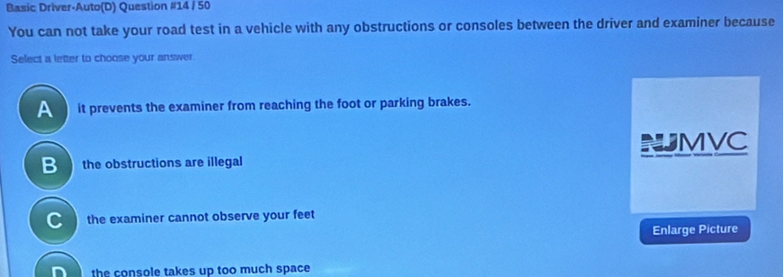 Basic Driver-Auto(D) Question #14 / 50
You can not take your road test in a vehicle with any obstructions or consoles between the driver and examiner because
Select a letter to choose your answer.
A it prevents the examiner from reaching the foot or parking brakes.
B the obstructions are illegal NJMVC
C the examiner cannot observe your feet
Enlarge Picture
the console takes up too much space