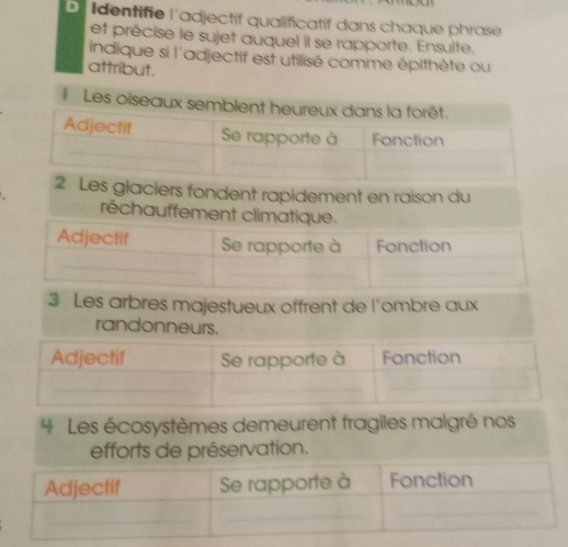 Identifie l'adjectif qualificatif dans chaque phrase 
et précise le sujet auquel il se rapporte. Ensulte. 
indique si l'adjectif est utilisé comme épithète ou 
attribut. 
I Les oise 
es glaciers fondent rapidement en raison du 
réchauffement 
3 Les arbres majestueux offrent de l'ombre aux 
randonneurs. 
* Les écosystèmes demeurent fragiles malgré nos 
efforts de préservation.