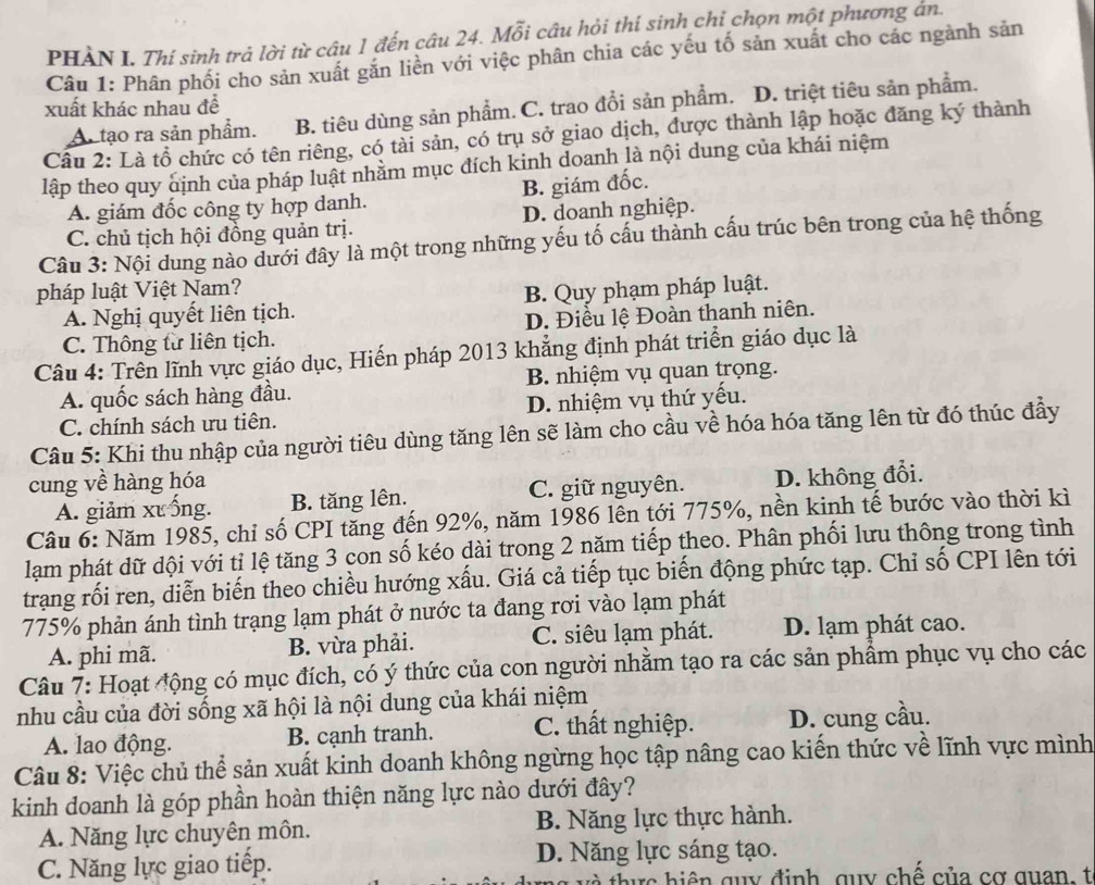 PHÀN I. Thí sinh trả lời từ câu 1 đến câu 24. Mỗi câu hỏi thí sinh chỉ chọn một phương án.
Câu 1: Phân phối cho sản xuất găn liền với việc phân chia các yếu tố sản xuất cho các ngành sản
xuất khác nhau để
Ar tạo ra sản phẩm. B. tiêu dùng sản phẩm. C. trao đổi sản phẩm. D. triệt tiêu sản phẩm.
Câu 2: Là tổ chức có tên riêng, có tài sản, có trụ sở giao dịch, được thành lập hoặc đăng ký thành
lập theo quy định của pháp luật nhằm mục đích kinh doanh là nội dung của khái niệm
A. giám đốc công ty hợp danh. B. giám đốc.
C. chủ tịch hội đồng quản trị. D. doanh nghiệp.
Câu 3: Nội dung nào dưới đây là một trong những yếu tố cấu thành cấu trúc bên trong của hệ thống
pháp luật Việt Nam?
A. Nghị quyết liên tịch. B. Quy phạm pháp luật.
C. Thông từ liên tịch. D. Điều lệ Đoàn thanh niên.
Câu 4: Trên lĩnh vực giáo dục, Hiến pháp 2013 khẳng định phát triển giáo dục là
A. quốc sách hàng đầu. B. nhiệm vụ quan trọng.
C. chính sách ưu tiên. D. nhiệm vụ thứ yều.
Câu 5: Khi thu nhập của người tiêu dùng tăng lên sẽ làm cho cầu về hóa hóa tăng lên từ đó thúc đẩy
cung về hàng hóa
A. giảm xưống. B. tăng lên. C. giữ nguyên. D. không đổi.
Câu 6: Năm 1985, chỉ số CPI tăng đến 92%, năm 1986 lên tới 775%, nền kinh tế bước vào thời kì
lạm phát dữ dội với tỉ lệ tăng 3 con số kéo dài trong 2 năm tiếp theo. Phân phối lưu thông trong tình
trạng rối ren, diễn biến theo chiều hướng xấu. Giá cả tiếp tục biến động phức tạp. Chỉ số CPI lên tới
775% phản ánh tình trạng lạm phát ở nước ta đang rơi vào lạm phát
A. phi mã. B. vừa phải. C. siêu lạm phát. D. lạm phát cao.
Câu 7: Hoạt động có mục đích, có ý thức của con người nhằm tạo ra các sản phẩm phục vụ cho các
nhu cầu của đời sống xã hội là nội dung của khái niệm
A. lao động. B. cạnh tranh. C. thất nghiệp. D. cung cầu.
Câu 8: Việc chủ thể sản xuất kinh doanh không ngừng học tập nâng cao kiến thức về lĩnh vực mình
kinh doanh là góp phần hoàn thiện năng lực nào dưới đây?
A. Năng lực chuyên môn. B. Năng lực thực hành.
C. Năng lực giao tiếp. D. Năng lực sáng tạo.
h  c hiện guy định, quy chế của cơ quan, t