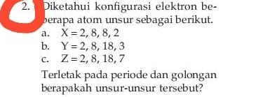 Diketahui konfigurasi elektron be- 
berapa atom unsur sebagai berikut. 
a. X=2,8,8,2
b. Y=2,8,18,3
C. Z=2,8,18,7
Terletak pada periode dan golongan 
berapakah unsur-unsur tersebut?