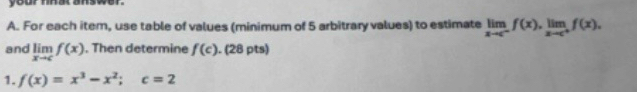 your mhat answer. 
A. For each item, use table of values (minimum of 5 arbitrary values) to estimate limlimits _xto c^-f(x), limlimits _xto c^+f(x), 
and limlimits _xto cf(x). Then determine f(c). (28 pts) 
1. f(x)=x^3-x^2; c=2