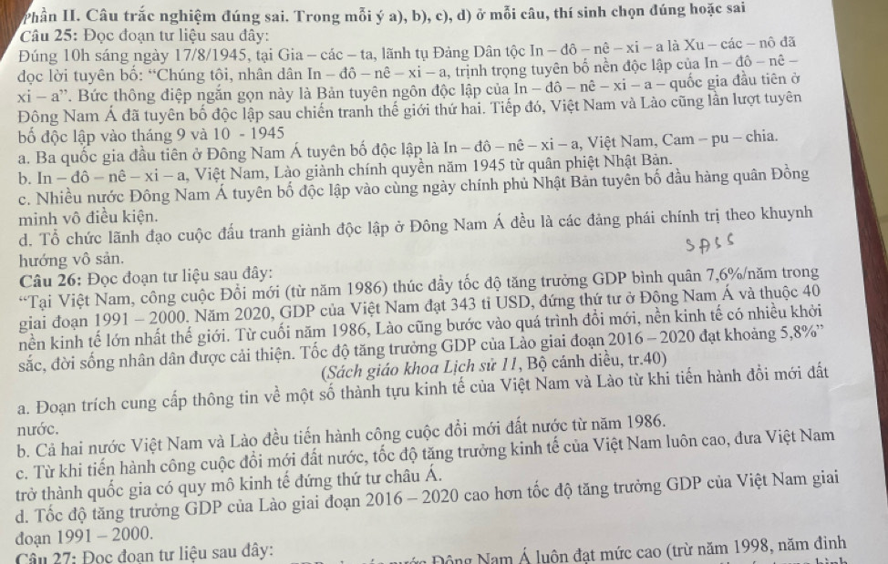 Phần II. Câu trắc nghiệm đúng sai. Trong mỗi ý a), b), c), d) ở mỗi câu, thí sinh chọn đúng hoặc sai
Câu 25: Đọc đoạn tư liệu sau đây:
Đúng 10h sáng ngày 17/8/1945, tại Gia - các - ta, lãnh tụ Đảng Dân tộc In-dhat o-nhat e-xi-a là Xu-cac-nhat od.
đọc lời tuyên bồ: “Chúng tôi, nhân dân In - đô -nhat e-xi-a , trịnh trọng tuyên bố nền độc lập của ln -dhat o-nhat e _ 
xi-a '. Bức thông điệp ngắn gọn này là Bản tuyên ngôn độc lập của ln -dhat o-nhat e-xi-a- quốc gia đầu tiên ở
Đông Nam Á đã tuyên bố độc lập sau chiến tranh thế giới thứ hai. Tiếp đó, Việt Nam và Lào cũng lần lượt tuyên
bố độc lập vào tháng 9 và 10 - 1945
a. Ba quốc gia đầu tiên ở Đông Nam Á tuyên bố độc lập là In (n-dhat o-nhat e-xhat i-a 1, Việt Nam, Cam − pu − chia.
b. ln -dhat o-nhat e-xi-a 1,  Việt Nam, Lào giành chính quyền năm 1945 từ quân phiệt Nhật Bản.
c. Nhiều nước Đông Nam Á tuyên bố độc lập vào cùng ngày chính phủ Nhật Bản tuyển bố đầu hàng quân Đồng
minh vô điều kiện.
d. Tổ chức lãnh đạo cuộc đấu tranh giành độc lập ở Đông Nam Á đều là các đảng phái chính trị theo khuynh
hướng vô sản.
Câu 26: Đọc đoạn tư liệu sau đây:
*Tại Việt Nam, công cuộc Đổi mới (từ năm 1986) thúc đầy tốc độ tăng trưởng GDP bình quân 7,6%/năm trong
giai đoạn 1991 - 2000. Năm 2020, GDP của Việt Nam đạt 343 tỉ USD, đứng thứ tư ở Đông Nam Á và thuộc 40
nền kinh tế lớn nhất thế giới. Từ cuối năm 1986, Lào cũng bước vào quá trình đổi mới, nền kinh tế có nhiều khởi
sắc, đời sống nhân dân được cải thiện. Tốc độ tăng trưởng GDP của Lào giai đoạn 2016 - 2020 đạt khoảng 5,8%'
(Sách giáo khoa Lịch sử 11, Bộ cánh diều, tr.40)
a. Đoạn trích cung cấp thông tin về một số thành tựu kinh tế của Việt Nam và Lào từ khi tiến hành đổi mới đất
nước.
b. Cả hai nước Việt Nam và Lào đều tiến hành công cuộc đổi mới đất nước từ năm 1986.
c. Từ khi tiến hành công cuộc đổi mới đất nước, tốc độ tăng trưởng kinh tế của Việt Nam luôn cao, đưa Việt Nam
trở thành quốc gia có quy mô kinh tế đứng thứ tư châu Á.
d. Tốc độ tăng trưởng GDP của Lào giai đoạn 2016-2020 0 cao hơn tốc độ tăng trưởng GDP của Việt Nam giai
đoạn 1991 - 2000.
Câu 27: Đọc đoan tư liệu sau đây:
ông Nam Á luộn đạt mức cao (trừ năm 1998, năm đinh