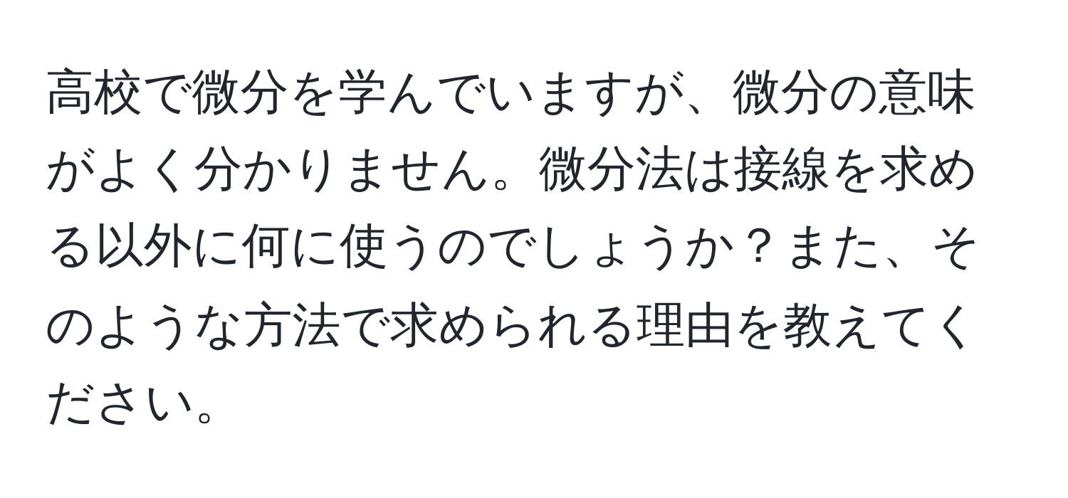 高校で微分を学んでいますが、微分の意味がよく分かりません。微分法は接線を求める以外に何に使うのでしょうか？また、そのような方法で求められる理由を教えてください。