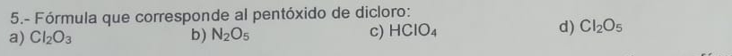 5.- Fórmula que corresponde al pentóxido de dicloro:
a) Cl_2O_3 b) N_2O_5 c) HCIO_4 d) Cl_2O_5