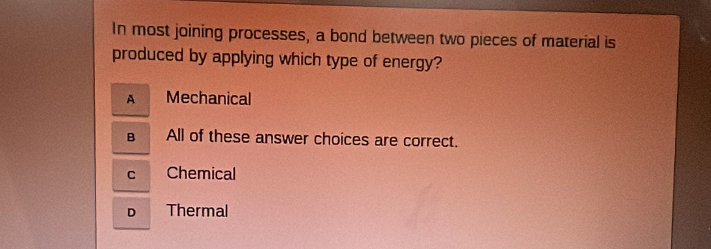 In most joining processes, a bond between two pieces of material is
produced by applying which type of energy?
A Mechanical
B All of these answer choices are correct.
C Chemical
D Thermal