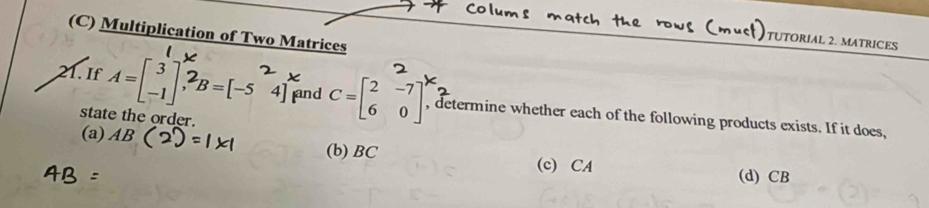 Multiplication of Two Matrices
TUTORIAL 2. MATRICES
21. If 1=[]3B=[-s 4] and C=beginbmatrix 2&-7 6&0endbmatrix , determine whether each of the following products exists. If it does,
state the order.
(a) AB (b) BC (c) CA (d) CB