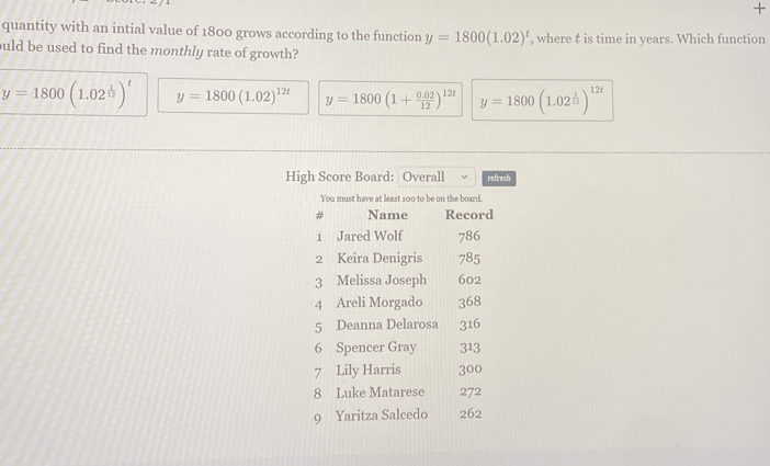 +
quantity with an intial value of 1800 grows according to the function y=1800(1.02)^t , where t is time in years. Which function
ould be used to find the monthly rate of growth?
y=1800(1.02^(frac 1)12)^t y=1800(1.02)^12t y=1800(1+ (0.02)/12 )^12t y=1800(1.02^(frac 1)12)^12t
High Score Board: Overall refresh
You must have at least 100 to be on the board.
Name Record
1 Jared Wolf 786
2 Keira Denigris 785
3 Melissa Joseph 602
4 Areli Morgado 368
5 Deanna Delarosa 316
6 Spencer Gray 313
7 Lily Harris 300
8 Luke Matarese 272
9 Yaritza Salcedo 262