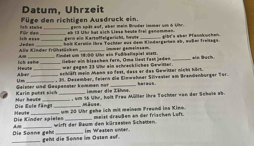 Datum, Uhrzeit 
Füge den richtigen Ausdruck ein. 
Ich stehe _gern spät auf, aber mein Bruder immer um 6 Uhr. 
Für den _ab 13 Uhr hat sich Liesa heute frei genommen. 
Ich esse _gern ein Kartoffelgericht, heute _gibt's aber Pfannkuchen. 
Jeden _holt Kerstin ihre Tochter aus dem Kindergarten ab, außer freitags. 
Alle Kinder frühstücken _immer gemeinsam. 
Am findet um 18:00 Uhr ein Fußballspiel statt. 
Ich sehe _lieber ein bisschen fern, Oma liest fast jeden _ein Buch. 
Heute war gegen 23 Uhr ein schreckliches Gewitter. 
Aber __schläft mein Mann so fest, dass er das Gewitter nicht hört. 
Um_ 
, 31. Dezember, feiern die Einwohner Silvester am Brandenburger Tor. 
Geister und Gespenster kommen nur _heraus. 
Karin putzt sich immer die Zähne. 
Nur heute __, um 16 Uhr, holt Frau Müller ihre Tochter von der Schule ab. 
Die Eule fängt _Mäuse. 
Heute _um 20 Uhr gehe ich mit meinem Freund ins Kino. 
Die Kinder spielen _meist draußen an der frischen Luft. 
Am _wirft der Baum den kürzesten Schatten. 
Die Sonne geht _im Westen unter. 
_geht die Sonne im Osten auf.