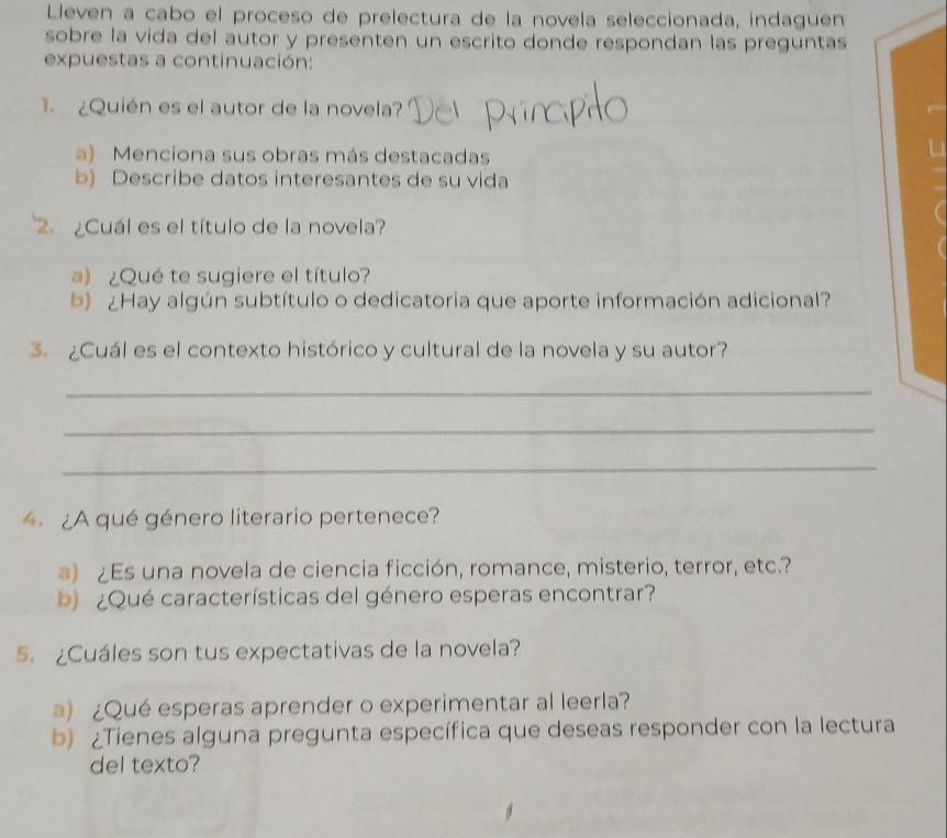 Lleven a cabo el proceso de prelectura de la novela seleccionada, indaguen 
sobre la vida del autor y presenten un escrito donde respondan las preguntas 
expuestas a continuación: 
¿Quién es el autor de la novela? 
a) Menciona sus obras más destacadas 
b) Describe datos interesantes de su vida 
2 ¿Cuál es el título de la novela? 
a) ¿Qué te sugiere el título? 
b) ¿Hay algún subtítulo o dedicatoria que aporte información adicional? 
3. ¿Cuál es el contexto histórico y cultural de la novela y su autor? 
_ 
_ 
_ 
¿A qué género literario pertenece? 
a) ¿Es una novela de ciencia ficción, romance, misterio, terror, etc.? 
b ¿Qué características del género esperas encontrar? 
5. ¿Cuáles son tus expectativas de la novela? 
a) ¿Qué esperas aprender o experimentar al leerla? 
b) ¿Tienes alguna pregunta específica que deseas responder con la lectura 
del texto?