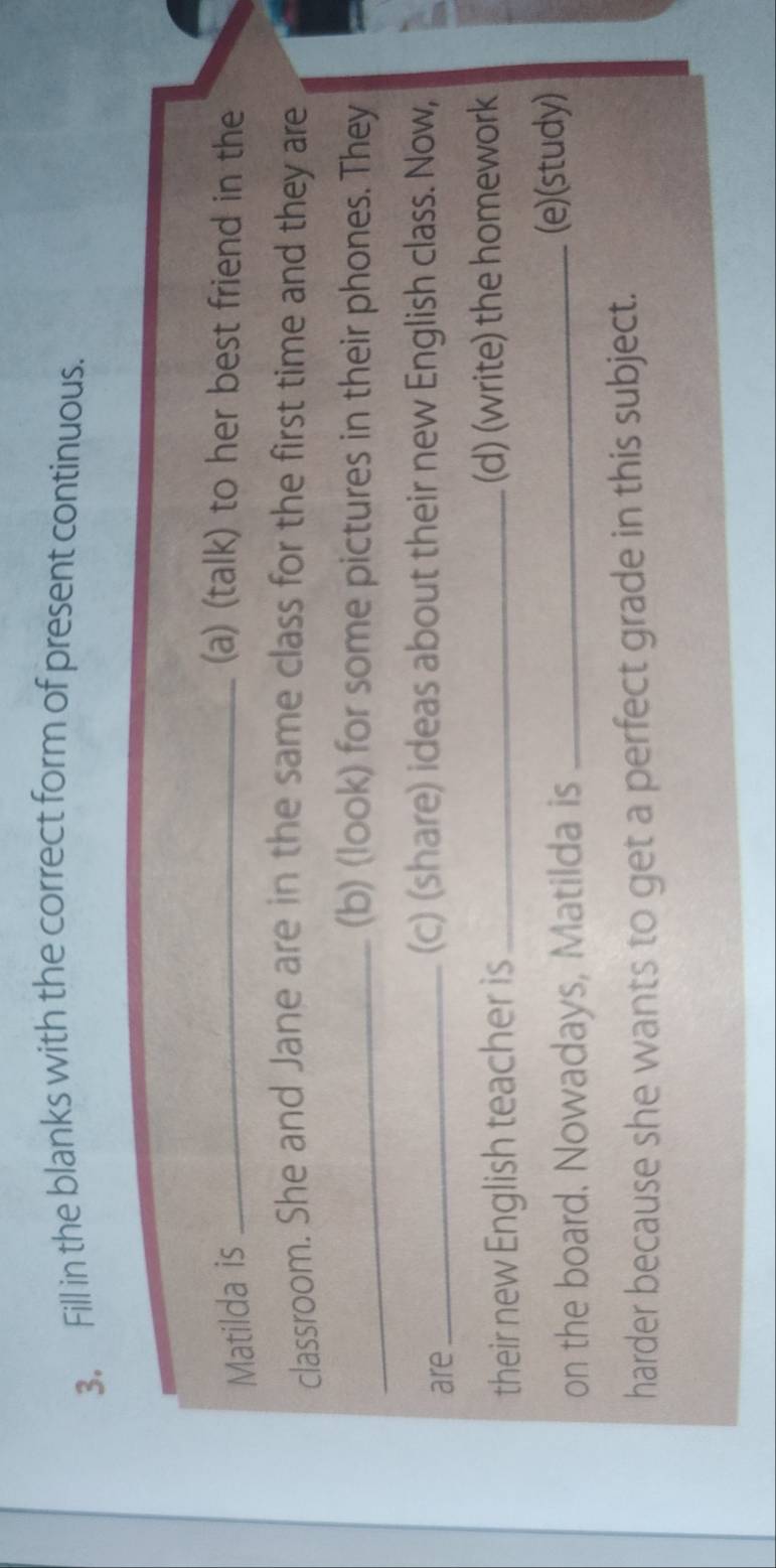 Fill in the blanks with the correct form of present continuous. 
Matilda is_ 
(a) (talk) to her best friend in the 
classroom. She and Jane are in the same class for the first time and they are 
_(b) (look) for some pictures in their phones. They 
are 
_(c) (share) ideas about their new English class. Now, 
their new English teacher is _(d) (write) the homework 
on the board. Nowadays, Matilda is _(e)(study) 
harder because she wants to get a perfect grade in this subject.