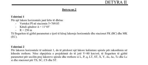 DETYRA II 
Detyra nr.2 
Ushtrimi 1 
Për një lakore horizontale janë kēto të dhëna: 
Verteksi PI në stacionin 5+769.85
Këndi qëndror △ =11°45'
R=250m
Të llogariten të gjithë parametrat e tjerë të kësaj lakoreje horizontale dhe stacionet FK (BC) dhe MK
(EC)
Ushtrimi 2 
Për lakoren horizontale të ushtimit 1, do të përdoret një lakore kalimtare spirale për rakordimin në 
kthesen rrethore. Nëse shpejtësia e projektimit do të jetë V=80 km /orë, të llogariten të gjithe 
parametrat për secilën prej lakoreve spirale dhe rrethore si L, P, q, LT, ST, X, Y, As, Δc, Tc dhe Le 
si dhe stacionet për TS, SC, CS dhe ST.