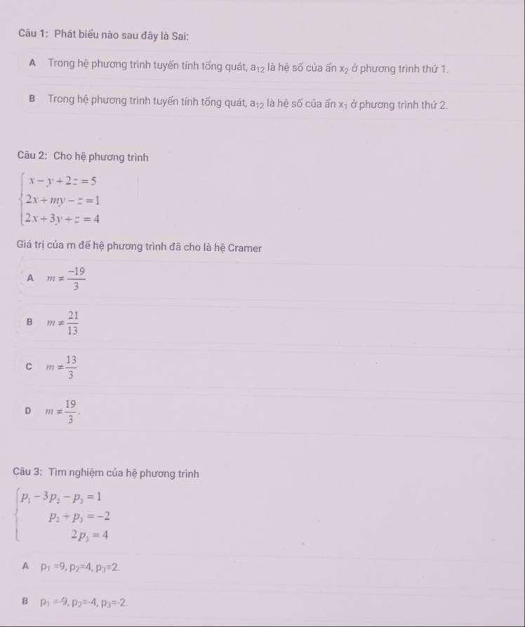 Phát biểu nào sau đây là Sai:
A Trong hệ phương trình tuyến tính tổng quát, a_12 là hệ SA' của ấn x_2 ở phương trình thứ 1.
B Trong hệ phương trình tuyến tính tống quát, a_12 là hệ số của ấn xị ở phương trình thứ 2.
Câu 2: Cho hệ phương trình
beginarrayl x-y+2z=5 2x+my-z=1 2x+3y+z=4endarray.
Giá trị của m để hệ phương trình đã cho là hệ Cramer
A m!=  (-19)/3 
B m!=  21/13 
C m!=  13/3 
D m!=  19/3 . 
Câu 3: Tìm nghiệm của hệ phương trình
beginarrayl p_1-3p_2-p_3=1 p_1+p_3=-2 2p_3=4endarray.
A p_1=9, p_2=4, p_3=2.
B p_1=-9, p_2=-4, p_3=-2.