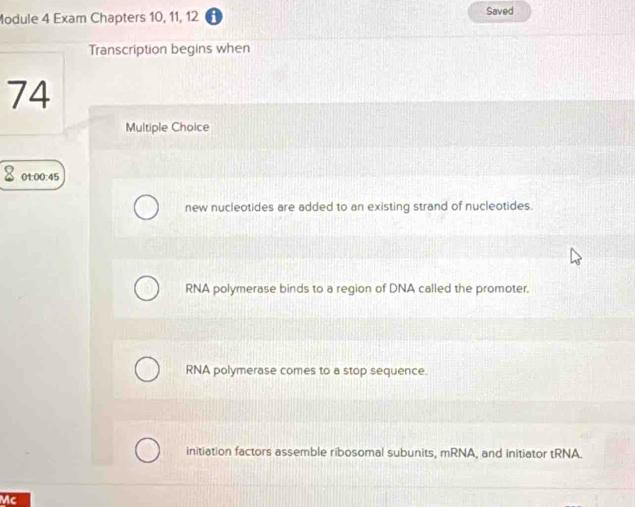 Module 4 Exam Chapters 10, 11, 12 A Saved
Transcription begins when
74
Multiple Choice
01:00:45
new nucleotides are added to an existing strand of nucleotides.
RNA polymerase binds to a region of DNA called the promoter.
RNA polymerase comes to a stop sequence.
initiation factors assemble ribosomal subunits, mRNA, and initiator tRNA.
Mc