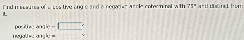 Find measures of a positive angle and a negative angle coterminal with 78° and distinct from 
it. 
positive angle = = □°
negative angle =□°