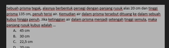 Sebuah prisma tegak, alasnya berbentuk persegi dengan panjang rusuk alas 20 cm dan tinggi
prisma 135 cm, penuh terişi air. Kemudian air dalam prisma tersebut dituang ke dalam sebuah
kubus hingga penuh. Jika ketinggian air dalam prisma meniadi setengah tinggi semula, maka
panjang rusuk kubus adalah ...
A. 45 cm
B. 30 cm
C. 22,5 cm
D 20 cm