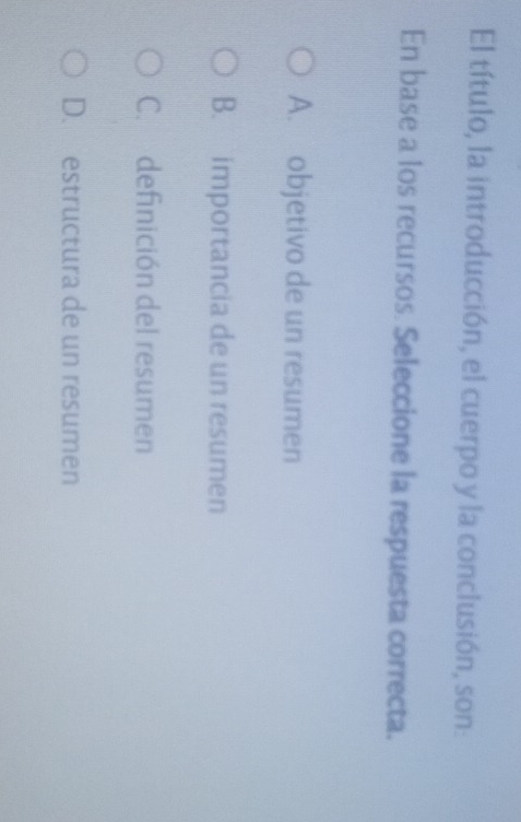 El título, la introducción, el cuerpo y la conclusión, son:
En base a los recursos. Seleccione la respuesta correcta.
A. objetivo de un resumen
B. importancia de un resumen
C. definición del resumen
D. estructura de un resumen