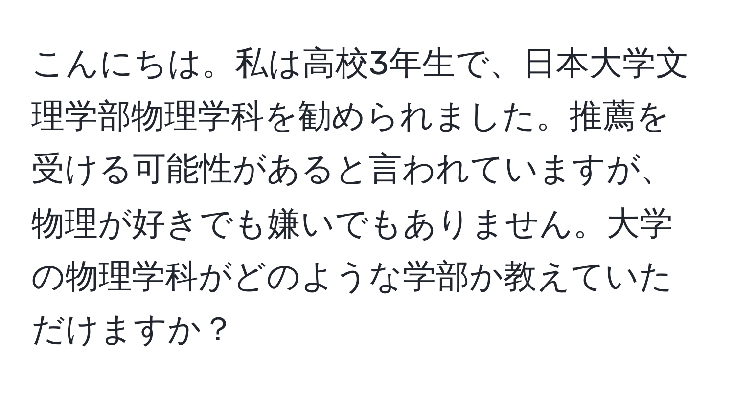 こんにちは。私は高校3年生で、日本大学文理学部物理学科を勧められました。推薦を受ける可能性があると言われていますが、物理が好きでも嫌いでもありません。大学の物理学科がどのような学部か教えていただけますか？