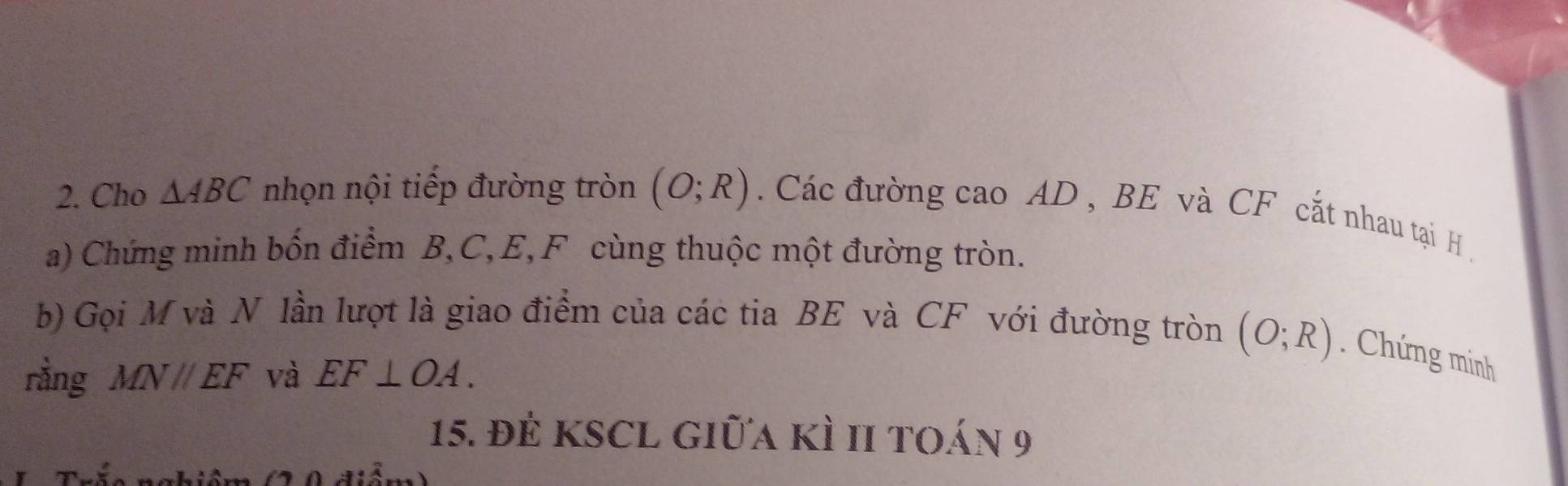 Cho △ ABC nhọn nội tiếp đường tròn (O;R). Các đường cao AD , BE và CF cắt nhau tại H. 
a) Chứng minh bốn điểm B, C, E,F cùng thuộc một đường tròn. 
b) Gọi M và N lần lượt là giao điểm của các tia BE và CF với đường tròn (O;R). Chứng minh 
rằng MN//EF và EF⊥ OA. 
15. đẻ KSCL giữa kì II toán 9