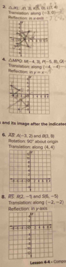 △ JKL:J(1,3),K(5,0),L(7,4)
Translation: along langle -3,0rangle
Reflection: in x-axis
4. △ MPQ:M(-4,3),P(-5,8),Q(-
Translation: along (-4,-4)-
Reflection: in
and its image after the indicated
6. overline AB:A(-3,2) and B(3,8)
Rotation: 90° about origin
Translation: along langle 4,4rangle
8. overline RS:R(2,-1) and S(6,-5)
Translation: along (-2,-2)
Reflection: in y-axis
Lesson 4-4 • Compo
