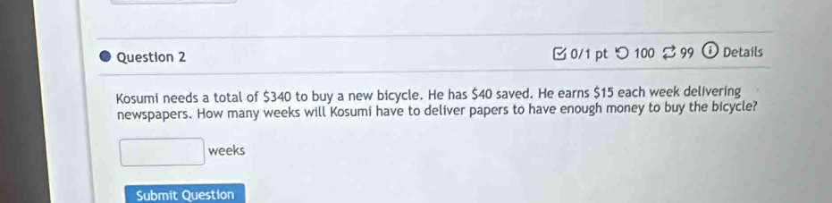 つ100 $ 99 Details 
Kosumi needs a total of $340 to buy a new bicycle. He has $40 saved. He earns $15 each week delivering 
newspapers. How many weeks will Kosumi have to deliver papers to have enough money to buy the bicycle?
□ weeks
Submit Question