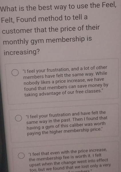 What is the best way to use the Feel,
Felt, Found method to tell a
customer that the price of their
monthly gym membership is
increasing?
"I feel your frustration, and a lot of other
members have felt the same way. While
nobody likes a price increase, we have
found that members can save money by
taking advantage of our free classes."
"I feel your frustration and have felt the
same way in the past. Then I found that
having a gym of this caliber was worth
paying the higher membership price."
"I feel that even with the price increase,
the membership fee is worth it. I felt
upset when the change went into effect
too, but we found that we lost only a very