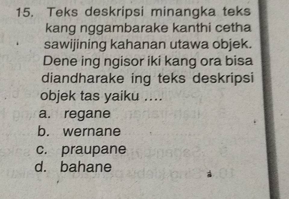 Teks deskripsi minangka teks
kang nggambarake kanthi cetha
sawijining kahanan utawa objek.
Dene ing ngisor iki kang ora bisa
diandharake ing teks deskripsi
objek tas yaiku ....
a. regane
b. wernane
c. praupane
d. bahane