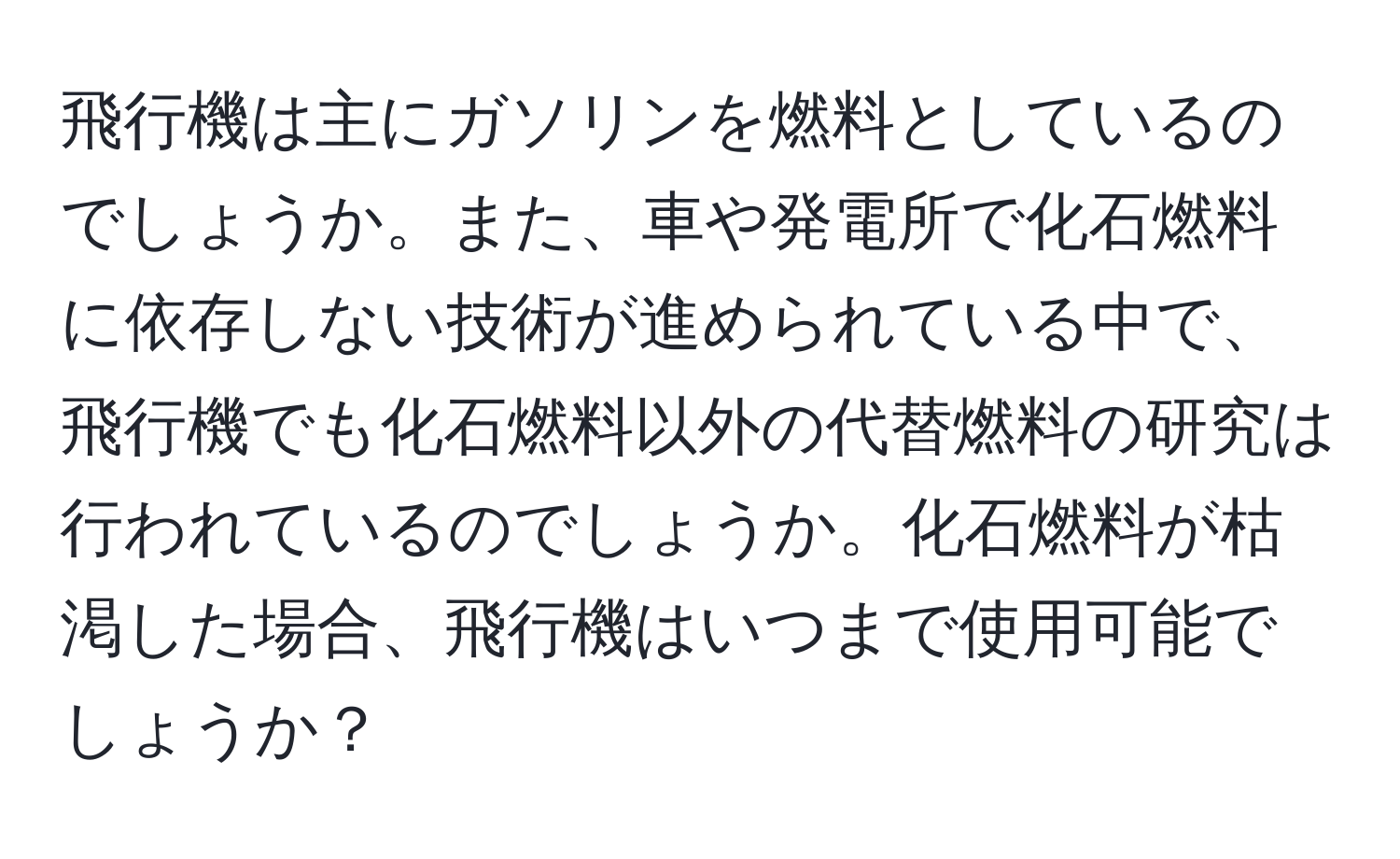 飛行機は主にガソリンを燃料としているのでしょうか。また、車や発電所で化石燃料に依存しない技術が進められている中で、飛行機でも化石燃料以外の代替燃料の研究は行われているのでしょうか。化石燃料が枯渇した場合、飛行機はいつまで使用可能でしょうか？