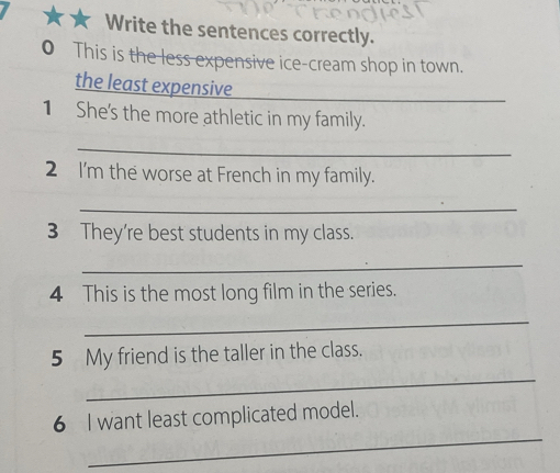 Write the sentences correctly. 
0 This is the less expensive ice-cream shop in town. 
the least expensive_ 
1 She's the more athletic in my family. 
_ 
2 I'm the worse at French in my family. 
_ 
3 They're best students in my class. 
_ 
4 This is the most long film in the series. 
_ 
_ 
5 My friend is the taller in the class. 
_ 
6 I want least complicated model.