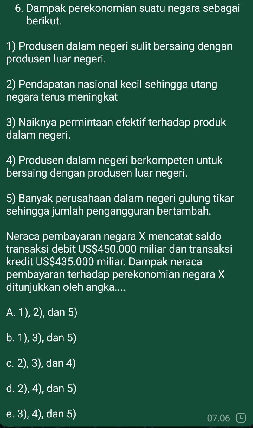 Dampak perekonomian suatu negara sebagai
berikut.
1) Produsen dalam negeri sulit bersaing dengan
produsen luar negeri.
2) Pendapatan nasional kecil sehingga utang
negara terus meningkat
3) Naiknya permintaan efektif terhadap produk
dalam negeri.
4) Produsen dalam negeri berkompeten untuk
bersaing dengan produsen luar negeri.
5) Banyak perusahaan dalam negeri gulung tikar
sehingga jumlah pengangguran bertambah.
Neraca pembayaran negara X mencatat saldo
transaksi debit US $450.000 miliar dan transaksi
kredit US$435.000 miliar. Dampak neraca
pembayaran terhadap perekonomian negara X
ditunjukkan oleh angka....
A. 1), 2), dan 5)
b. 1), 3), dan 5)
c. 2), 3), dan 4)
d. 2), 4), dan 5)
e. 3), 4), dan 5)
07.06