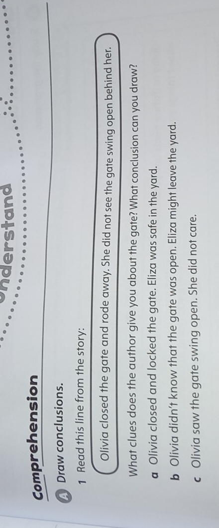 understand
Comprehension
Draw conclusions.
1 Read this line from the story:
Olivia closed the gate and rode away. She did not see the gate swing open behind her.
What clues does the author give you about the gate? What conclusion can you draw?
a Olivia closed and locked the gate. Eliza was safe in the yard.
b Olivia didn’t know that the gate was open. Eliza might leave the yard.
c Olivia saw the gate swing open. She did not care.