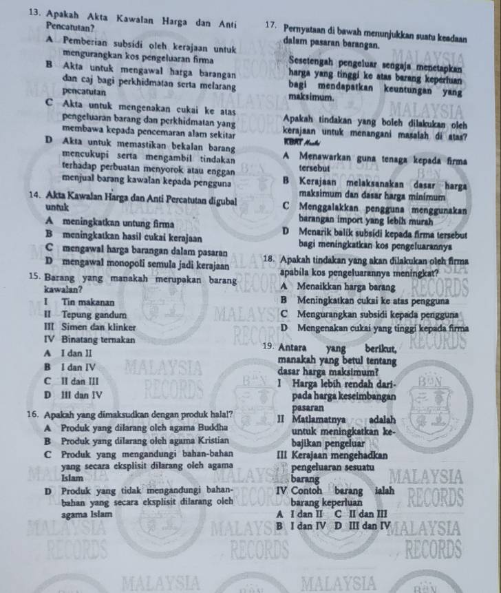 Apakah Akta Kawalan Harga dan Anti 17. Pernyataan di bawah menunjukkan suatu keadaan
Pencatulan? dalam pasaran barangan.
A Pemberian subsídi oleh kerajaan untuk
mengurangkan kos pengeluaran firma Sesetengah pengeluar sengaja menetapkan
harga yang tinggi ke atas barang keperfuan
B Akta untuk mengawal harga barangan bagi mendapatkan keuntungan yang
dan caj bagi perkhidmatan serta melarang maksimum.
pencatulan
C Akta untuk mengenakan cukai ke atas Apakah tindakan yang boleh dilakukan oleh
pengeluaran barang dan perkhidmatan yang
membawa kepada pencemaran alam sekitar kerajaan untuk menangani masalah di stas?
KBRT Ahé
D Akta untuk memastikan bekalan barang A Menawarkan guna tenaga kepada firma
mencukupi serta mengambil tindakan tersebut
terhadap perbuatan menyorok atau enggan B Kerajaan melaksanakan dasar harga
menjual barəng kawalan kepada pengguna
maksimum dan dasar harga minimum
14. Akta Kawalan Harga dan Anti Percatutan digubal C Menggaiakkan pengguna menggunakan
untuk
barangan import yang lebih murah
A meningkatkan untung firma D Menarik balik subsidi kepada firma tersebut
B meningkatkan hasil cukai kerajaan bagi meningkatkan kos pengeluarannya
C mengawal harga barangan dalam pasaran
D mengawal monopoli semula jadi kerajaan 18. Apakah tindakan yang akan dilakukan oleh firma
apabila kos pengeluarannya meningkat?
15. Barang yang manakah merupakan barang A Menaikkan harga barang
kawalan?
I Tin makanan B Meningkatkan cukai ke atas pengguna
II Tepung gandum C Mengurangkan subsidi kepada pengguna
III Simen dan klinker D Mengenakan cukai yang tinggi kepada firma
IV Binatang ternakan 19. Antara yang berikut,
A I dan II manakah yang betul tentang
B l dan IV dasar harga maksimum?
C II dan III I Harga lebih rendah dari-
D III dan IV pada harga keseimbangan
pasaran
16. Apakah yang dimaksudkan dengan produk hala!? II Matlamatnyaadalah
A Produk yang dilarang olch agama Buddha untuk meningkatkan ke-
B Produk yang dilarang oleh agama Kristian bajikan pengeluar
C Produk yang mengandungi bahan-bahan III Kerajaan mengehadkan
yang secara eksplisit dilarang oleh agama pengeluaran sesuatu
Islam barang AYSIA
D Produk yang tidak mengandungi bahan- IV Contoh barang ialah
bahan yang secara eksplisit dilarang oleh barang keperluan
agama Islam A I dan II C II dan III
B I dan IV D III dan IV IALAYSIA