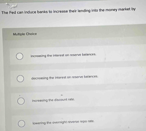 The Fed can induce banks to increase their lending into the money market by
Multiple Choice
increasing the interest on reserve balances.
decreasing the interest on reserve balances.
increasing the discount rate.
lowering the overnight reverse repo rate.