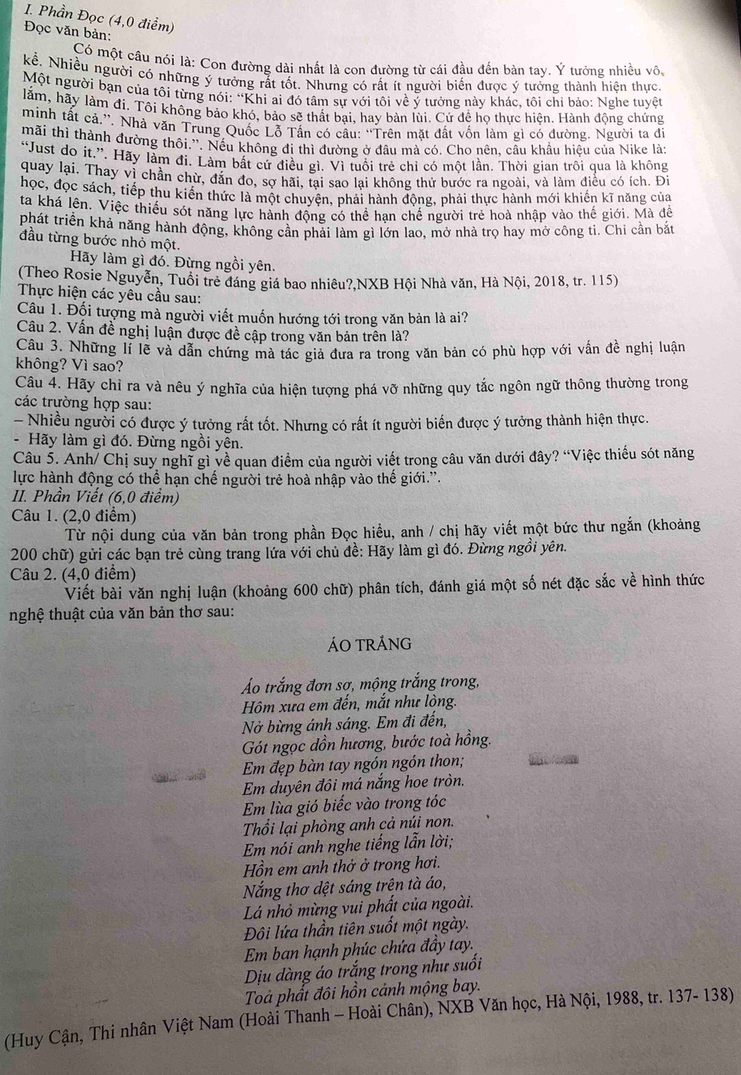 Phần Đọc (4,0 điểm)
Đọc văn bản:
Có một câu nói là: Con đường dài nhất là con đường từ cái đầu đến bàn tay. Ý tưởng nhiều vô,
kể. Nhiều người có những ý tưởng rất tốt. Nhưng có rất ít người biến được ý tưởng thành hiện thực,
Một người bạn của tôi từng nói: “Khi ai đó tâm sự với tôi về ý tưởng này khác, tôi chỉ bảo: Nghe tuyệt
lằm, hãy làm đi. Tôi không bảo khó, bảo sẽ thất bại, hay bàn lùi. Cứ đề họ thực hiện. Hành động chứng
minh tất cả.”. Nhà văn Trung Quốc Lỗ Tấn có câu: “Trên mặt đất vốn làm gì có đường. Người ta đi
mãi thì thành đường thôi.”. Nếu không đi thì đường ở đầu mà có. Cho nên, câu khẩu hiệu của Nike là:
“Just do it.”. Hãy làm đi. Làm bất cứ điều gì. Vì tuổi trẻ chỉ có một lần. Thời gian trôi qua là không
quay lại. Thay vì chần chừ, đắn đo, sợ hãi, tại sao lại không thử bước ra ngoài, và làm điều có ích. Đi
học, đọc sách, tiếp thu kiến thức là một chuyện, phải hành động, phải thực hành mới khiến kĩ năng của
ta khá lên. Việc thiếu sót năng lực hành động có thể han chế người trẻ hoà nhập vào thế giới. Mà đề
phát triển khả năng hành động, không cần phải làm gì lớn lao, mở nhà trọ hay mở công ti. Chi cần bắt
đầu từng bước nhỏ một.
Hãy làm gì đó. Đừng ngồi yên.
(Theo Rosie Nguyễn, Tuổi trẻ đáng giá bao nhiêu?,NXB Hội Nhà văn, Hà Nội, 2018, tr. 115)
Thực hiện các yêu cầu sau:
Câu 1. Đối tượng mà người viết muốn hướng tới trong văn bản là ai?
Câu 2. Vấn đề nghị luận được đề cập trong văn bản trên là?
Câu 3. Những lí lẽ và dẫn chứng mà tác giả đưa ra trong văn bản có phù hợp với vấn đề nghị luận
không? Vì sao?
Câu 4. Hãy chỉ ra và nêu ý nghĩa của hiện tượng phá vỡ những quy tắc ngôn ngữ thông thường trong
các trường hợp sau:
- Nhiều người có được ý tưởng rất tốt. Nhưng có rất ít người biến được ý tưởng thành hiện thực.
- Hãy làm gì đó. Đừng ngồi yên.
Câu 5. Anh/ Chị suy nghĩ gì về quan điểm của người viết trong câu văn dưới đây? “Việc thiếu sót năng
lực hành động có thể hạn chế người trẻ hoà nhập vào thế giới.'.
II. Phần Viết (6,0 điểm)
Câu 1. (2,0 điểm)
Từ nội dung của văn bản trong phần Đọc hiểu, anh / chị hãy viết một bức thư ngắn (khoảng
200 chữ) gửi các bạn trẻ cùng trang lứa với chủ đề: Hãy làm gì đó. Đừng ngồi yên.
Câu 2. (4,0 điểm)
Viết bài văn nghị luận (khoảng 600 chữ) phân tích, đánh giá một số nét đặc sắc về hình thức
nghệ thuật của văn bản thơ sau:
ÁO TRÁNG
Áo trắng đơn sợ, mộng trắng trong,
Hôm xưa em đến, mắt như lòng.
Nở bừng ánh sáng. Em đi đến,
Gót ngọc dồn hương, bước toà hồng.
Em đẹp bàn tay ngón ngón thon;
Em duyên đôi má năng hoe tròn.
Em lùa gió biếc vào trong tóc
Thổi lại phòng anh cả núi non.
Em nói anh nghe tiếng lẫn lời;
Hồn em anh thở ở trong hơi.
Nắng thơ dệt sáng trện tà áo,
Lá nhỏ mừng vui phất của ngoài.
Đôi lứa thần tiên suốt một ngày.
Em ban hạnh phúc chứa đầy tay.
Dịu dàng áo trắng trong như suối
Toả phất đôi hồn cảnh mộng bay.
(Huy Cận, Thi nhân Việt Nam (Hoài Thanh - Hoài Chân), NXB Văn học, Hà Nội, 1988, tr. 137- 138)
