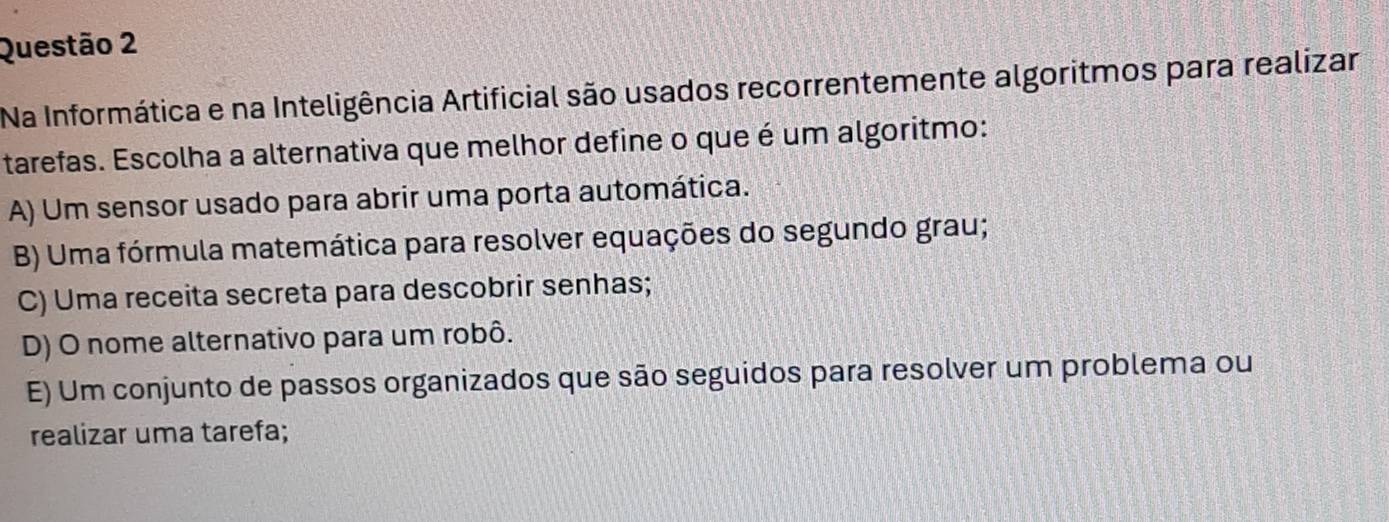 Na Informática e na Inteligência Artificial são usados recorrentemente algoritmos para realizar
tarefas. Escolha a alternativa que melhor define o que é um algoritmo:
A) Um sensor usado para abrir uma porta automática.
B) Uma fórmula matemática para resolver equações do segundo grau;
C) Uma receita secreta para descobrir senhas;
D) O nome alternativo para um robô.
E) Um conjunto de passos organizados que são seguidos para resolver um problema ou
realizar uma tarefa;