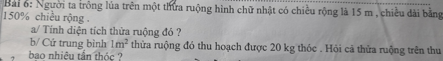 Người ta trồng lúa trên một thứa ruộng hình chữ nhật có chiều rộng là 15 m , chiều dài bằng
150% chiều rộng . 
a/ Tính diện tích thửa ruộng đó ? 
b/ Cứ trung bình 1m^2 thửa ruộng đó thu hoạch được 20 kg thóc . Hỏi cả thửa ruộng trên thu 
bao nhiêu tấn thóc ?