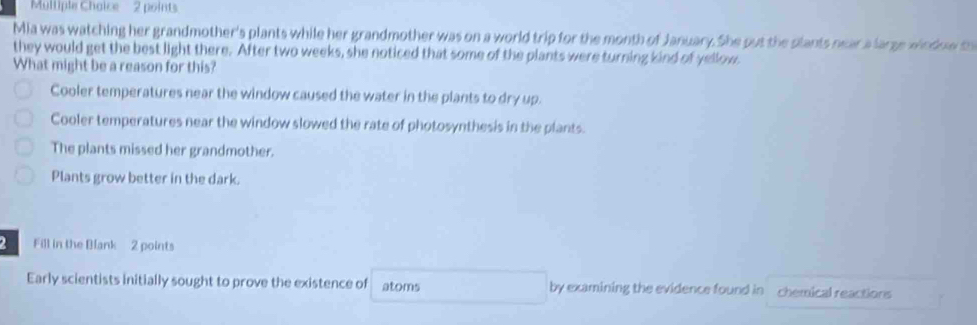 Mlliple Chaice 2 points
Mia was watching her grandmother's plants while her grandmother was on a world trip for the month of January. She put the plants near a large window t
they would get the best light there. After two weeks, she noticed that some of the plants were turning kind of yellow
What might be a reason for this?
Cooler temperatures near the window caused the water in the plants to dry up.
Cooler temperatures near the window slowed the rate of photosynthesis in the plants.
The plants missed her grandmother.
Plants grow better in the dark.
2 Fill in the Blank 2 points
Early scientists initially sought to prove the existence of atoms by examining the evidence found in chemical reactions