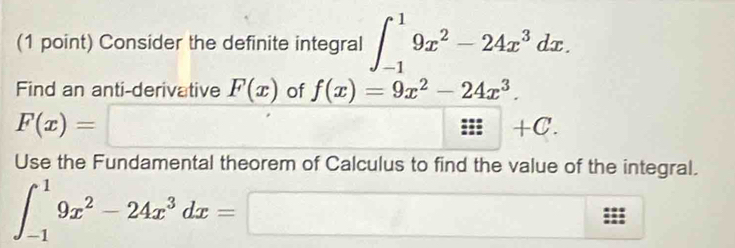 Consider the definite integral ∈t _(-1)^19x^2-24x^3dx. 
Find an anti-derivative F(x) of f(x)=9x^2-24x^3.
F(x)= =□ □ 
::|+C. 
Use the Fundamental theorem of Calculus to find the value of the integral.
∈t _(-1)^19x^2-24x^3dx=□