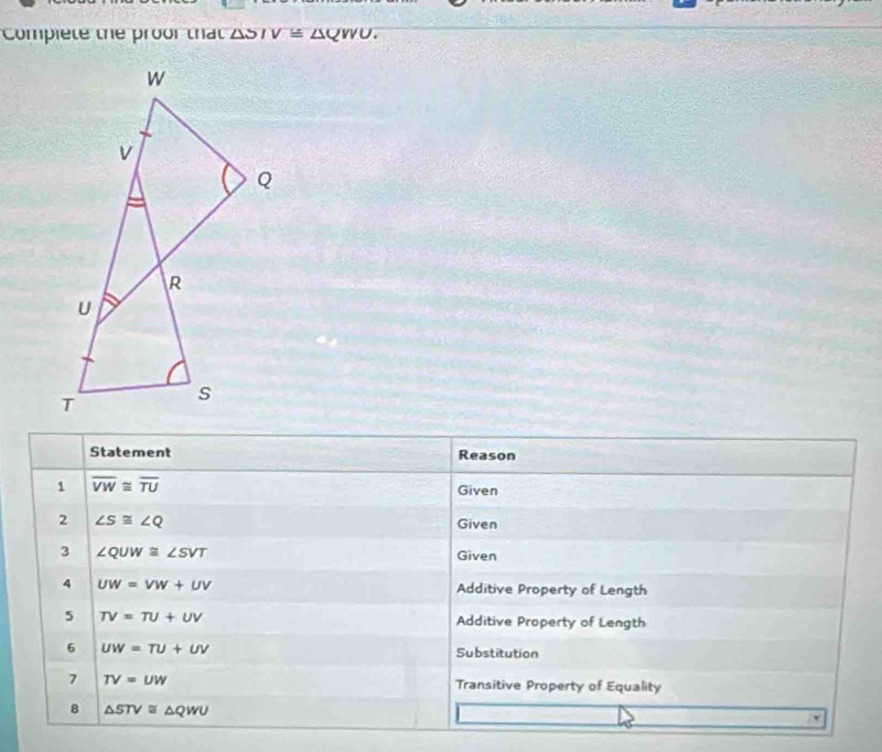 Compiete the proor that △ SIV≌ △ QWU. 
Statement Reason 
1 overline VW≌ overline TU
Given 
2 ∠ S≌ ∠ Q Given 
3 ∠ QUW≌ ∠ SVT
Given 
4 UW=VW+UV Additive Property of Length 
5 TV=TU+UV Additive Property of Length 
6 UW=TU+UV
Substitution 
7 TV=UW Transitive Property of Equality 
B △ STV≌ △ QWU