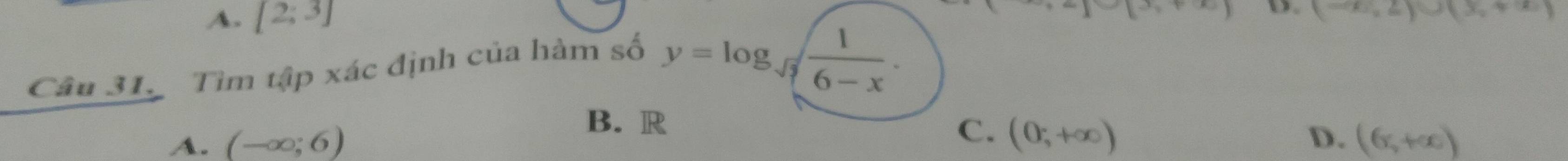 A. [2;3]
(-∈fty ,2)∪ (x,+∈fty )
Câu 31. Tìm tập xác định của hàm số
y=log _frac  1/6-x .
B. R
C. (0;+∈fty )
A. (-∈fty ;6) D. (6,+∈fty )