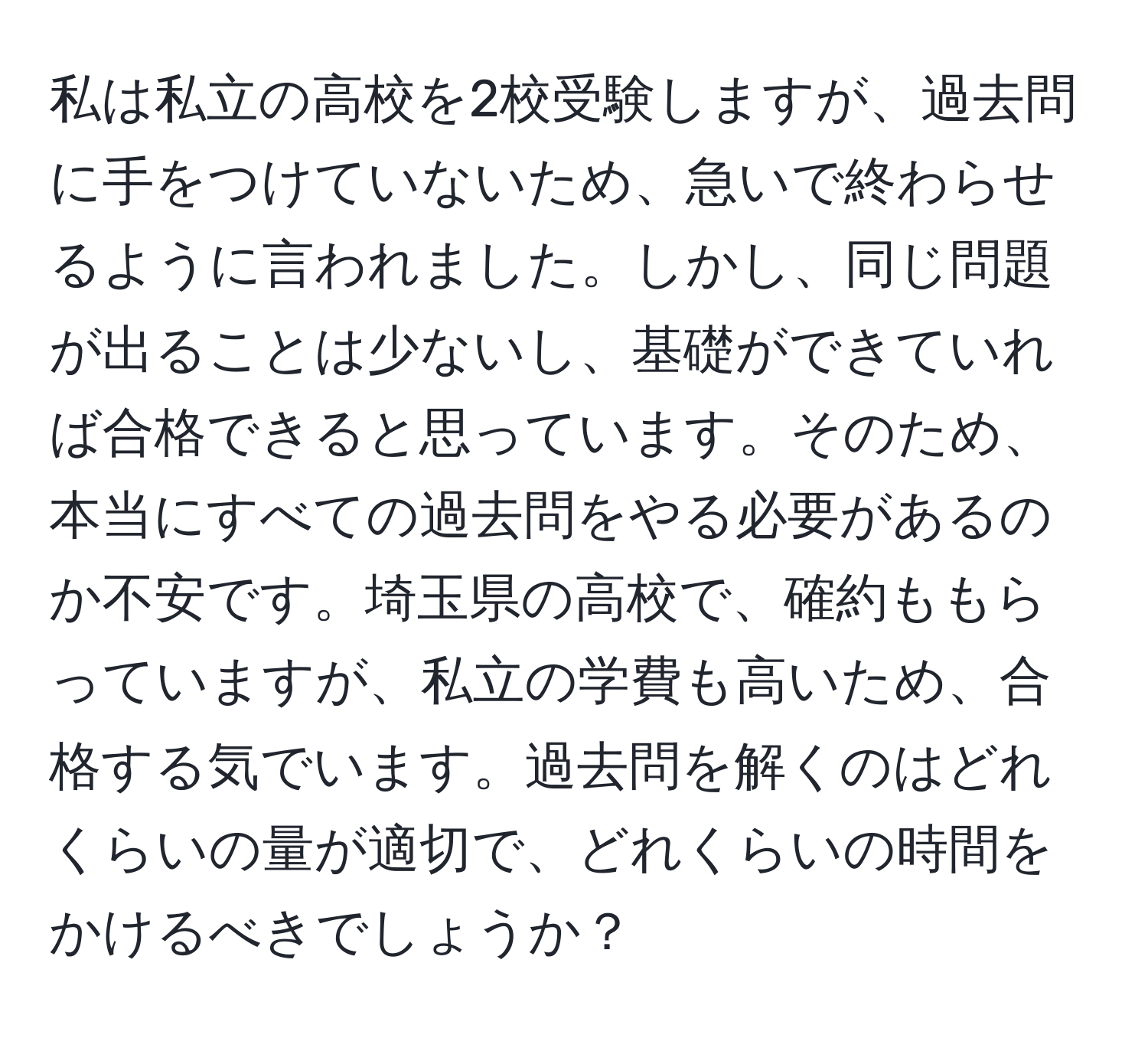 私は私立の高校を2校受験しますが、過去問に手をつけていないため、急いで終わらせるように言われました。しかし、同じ問題が出ることは少ないし、基礎ができていれば合格できると思っています。そのため、本当にすべての過去問をやる必要があるのか不安です。埼玉県の高校で、確約ももらっていますが、私立の学費も高いため、合格する気でいます。過去問を解くのはどれくらいの量が適切で、どれくらいの時間をかけるべきでしょうか？