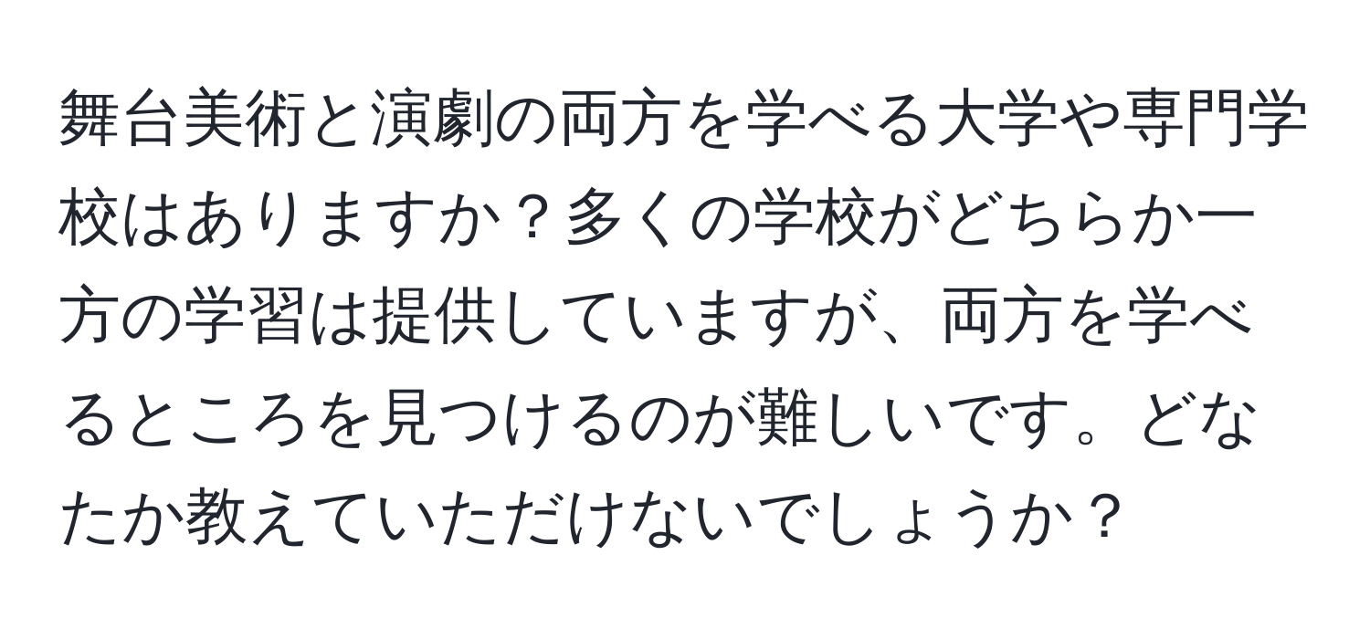 舞台美術と演劇の両方を学べる大学や専門学校はありますか？多くの学校がどちらか一方の学習は提供していますが、両方を学べるところを見つけるのが難しいです。どなたか教えていただけないでしょうか？