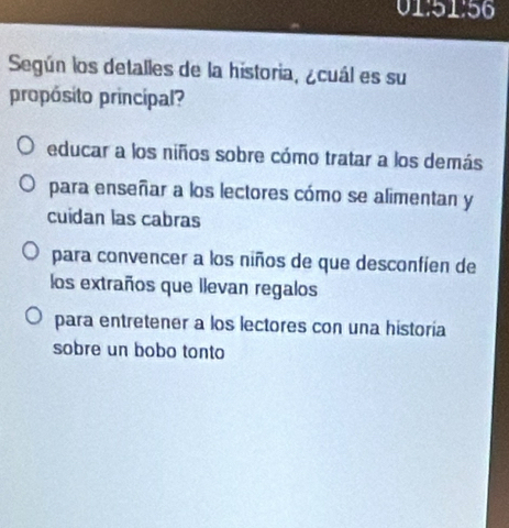 01:51:56
Según los detalles de la historia, ¿cuál es su
propósito principal?
educar a los niños sobre cómo tratar a los demás
para enseñar a los lectores cómo se alimentan y
cuidan las cabras
para convencer a los niños de que desconfíen de
los extraños que llevan regalos
para entretener a los lectores con una historia
sobre un bobo tonto