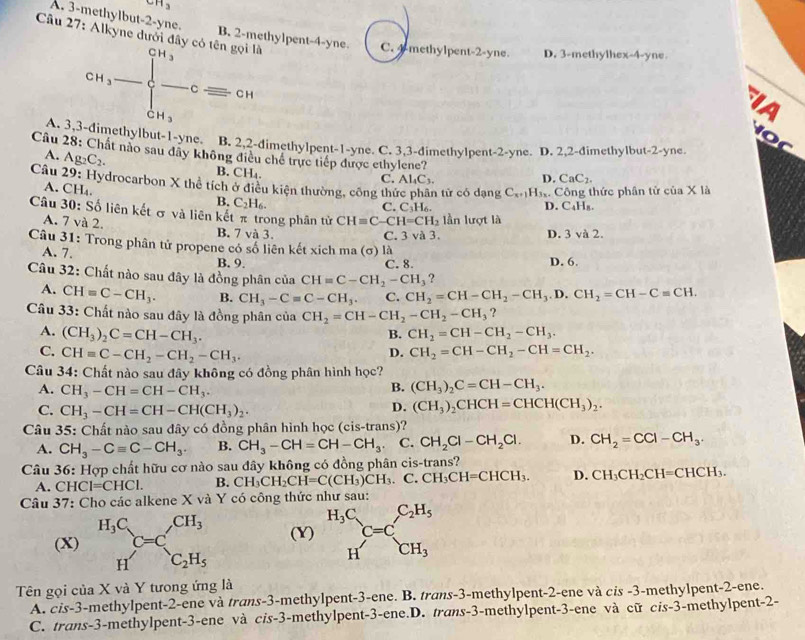 CH_3
A. 3-methylbut-2-yne.
Câu 27: B. 2-methylpent-4-yne. i là C. 4-methylpent-2-yne. D. 3-methylhex-4-yne

CH_3=beginarrayl CH_3 -Cequiv CHendarray.
IA
o c
A. 3,3-dimethylbut-1-yne. B. 2,2-dimethylpent-1-yne. C. 3,3-dimethylpent-2-yne. D. 2,2-dimethylbut-2-yne
A. Ag_2C_2.
Câu 28: Chất nào sau dây không điều chế trực tiếp được ethylene? D. CaC_2.
B. Cl
H_4
C. Al_4C_3.
Câu 29: Hydrocarbon X thể tích ở điều kiện thường, công thứ  tử có dạng C_x1 H Công thức phân tử của X là
A.CH x
B. C_2H_6.
C. C_3H_6. D. C₄Hя.
Câu 30: Số liên kết σ và liên kết π trong phân tử CH=C-CH=CH_2 ần lượt là
A. 7 và 2. B. 7 và 3.
C. 3 và 3. D. 3 và 2.
Câu 31: Trong phân tử propene có số liên kết xich ma (σ) là
A. 7. B. 9. C. 8. D. 6.
?
Câu 32: Chất nào sau đây là đồng phân của CH=C-CH_2-CH_3 CH_2=CH-CH_2-CH_3.D.CH_2=CH-C=CH.
A. CH=C-CH_3. B. CH_3-Cequiv C-CH_3. C.
Câu 33: Chất nào sau đây là đồng phân của CH_2=CH-CH_2-CH_2-CH_3 ?
A. (CH_3)_2C=CH-CH_3. CH_2=CH-CH_2-CH_3.
B.
C. CH=C-CH_2-CH_2-CH_3.
D. CH_2=CH-CH_2-CH=CH_2.
Câu 34: Chất nào sau đây không có đồng phân hình học?
A. CH_3-CH=CH-CH_3.
B. (CH_3)_2C=CH-CH_3.
C. CH_3-CH=CH-CH(CH_3)_2.
D. (CH_3)_2CHCH=CHCH(CH_3)_2.
* Câu 35: Chất nào sau đây có đồng phân hình học (cis-trans)?
A. CH_3-Cequiv C-CH_3. B. CH_3-CH=CH-CH_3. C. CH_2Cl-CH_2Cl. D. CH_2=CCl-CH_3.
Câu 36: Hợp chất hữu cơ nào sau đây không có đồng phân cis-trans?
A. C HCl=CHCl. B. CH_3CH_2CH=C(CH_3)CH_3. C. CH_3CH=CHCH_3. D. CH_3CH_2CH=CHCH_3.
Câu 37: Cho các alkene X và Y có công thức như sau:
(X) H_3C_C=C,CH_3 (Y) ^H_3C_HC=C_CH_3^C_2H_5
H'C_2H_5
Tên gọi của X và Y tưong ứng là
A. cis-3-methylpent-2-ene và trans-3-methylpent-3-ene. B. trans-3-methylpent-2-ene và cis -3-methylpent-2-ene.
C. trans-3-methylpent-3-ene và cis-3-methylpent-3-ene.D. trans-3-methylpent-3-ene và cữ cis-3-methylpent-2-