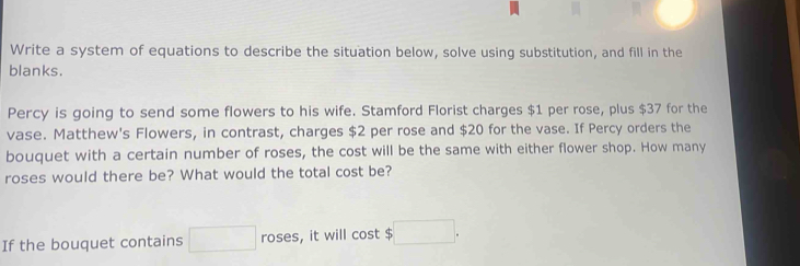 Write a system of equations to describe the situation below, solve using substitution, and fill in the 
blanks. 
Percy is going to send some flowers to his wife. Stamford Florist charges $1 per rose, plus $37 for the 
vase. Matthew's Flowers, in contrast, charges $2 per rose and $20 for the vase. If Percy orders the 
bouquet with a certain number of roses, the cost will be the same with either flower shop. How many 
roses would there be? What would the total cost be? 
If the bouquet contains □ roses, it will cost $ □.