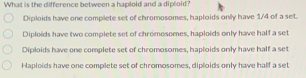 What is the difference between a haploid and a diploid?
Diploids have one complete set of chromosomes, haploids only have 1/4 of a set.
Diploids have two complete set of chromosomes, haploids only have half a set
Diploids have one complete set of chromosomes, haploids only have half a set
Haploids have one complete set of chromosomes, diploids only have half a set