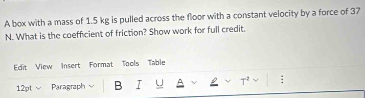 A box with a mass of 1.5 kg is pulled across the floor with a constant velocity by a force of 37
N. What is the coefficient of friction? Show work for full credit. 
Edit View Insert Format Tools Table 
12pt v Paragraph B I U A T^2 :