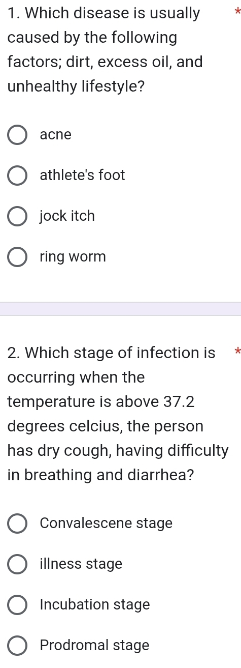 Which disease is usually *
caused by the following
factors; dirt, excess oil, and
unhealthy lifestyle?
acne
athlete's foot
jock itch
ring worm
2. Which stage of infection is *
occurring when the
temperature is above 37.2
degrees celcius, the person
has dry cough, having difficulty
in breathing and diarrhea?
Convalescene stage
illness stage
Incubation stage
Prodromal stage