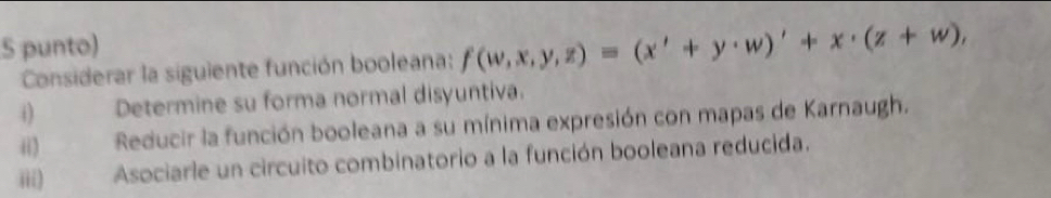 punto) 
Considerar la siguiente función booleana: f(w,x,y,z)=(x'+y· w)'+x· (z+w), 
i) Determine su forma normal disyuntiva. 
i) Reducir la función booleana a su mínima expresión con mapas de Karnaugh. 
iii) Asociarle un circuito combinatorio a la función booleana reducida.