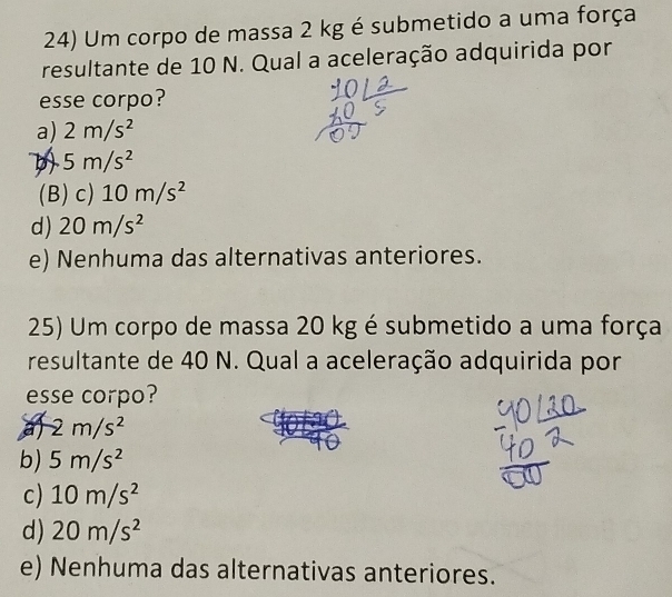 Um corpo de massa 2 kg é submetido a uma força
resultante de 10 N. Qual a aceleração adquirida por
esse corpo?
a) 2m/s^2
D 5m/s^2
(B) c) 10m/s^2
d) 20m/s^2
e) Nenhuma das alternativas anteriores.
25) Um corpo de massa 20 kg é submetido a uma força
resultante de 40 N. Qual a aceleração adquirida por
esse corpo?
a -2m/s^2
b) 5m/s^2
c) 10m/s^2
d) 20m/s^2
e) Nenhuma das alternativas anteriores.